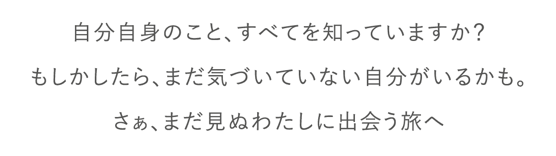 自分自身のこと、すべてを知っていますか？もしかしたら、まだ気づいていない自分がいるかも。さぁ、まだ見ぬわたしに出会う旅へ