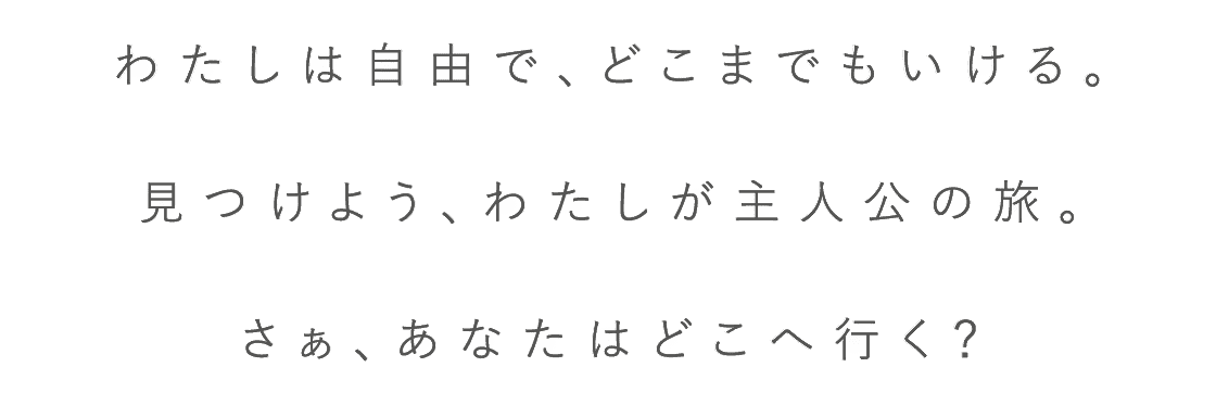 わたしは自由で、どこまでもいける。見つけよう、わたしが主人公の旅。さぁ、あなたはどこへ行く？