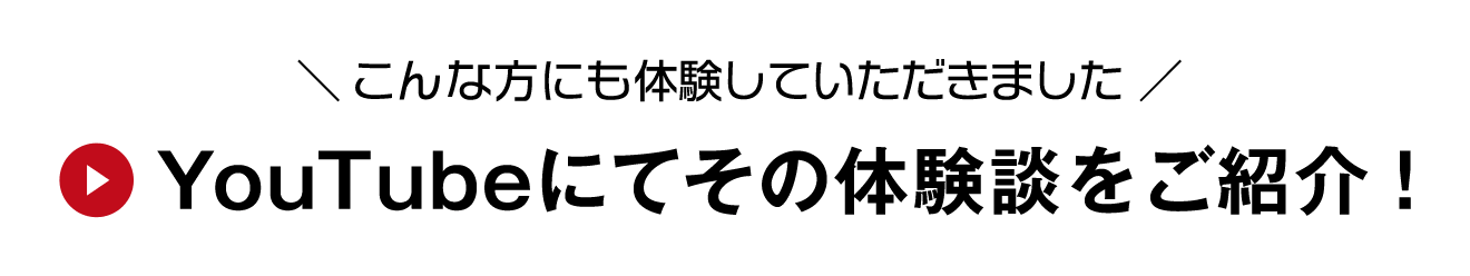 ＼ こんな方にも体験していただきました ／ YouTubeにてその体験談をご紹介！