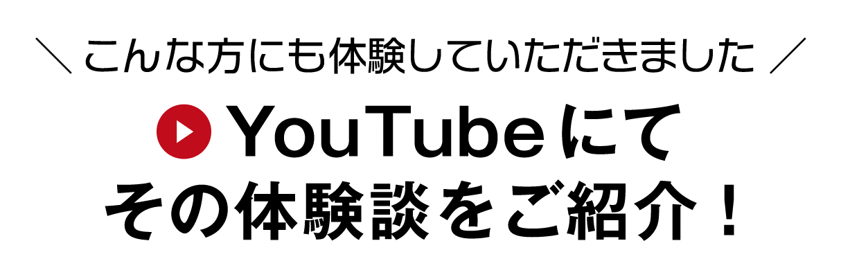 ＼ こんな方にも体験していただきました ／ YouTubeにてその体験談をご紹介！