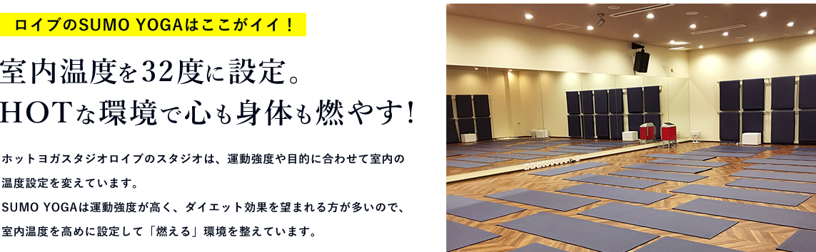 ロイブのSUMO YOGAはここがイイ！ 室内温度を32度に設定。HOTな環境で心も身体も燃やす! ホットヨガスタジオロイブのスタジオは、運動強度や目的に合わせて室内の温度設定を変えています。SUMO YOGAは運動強度が高く、ダイエット効果を望まれる方が多いので、室内温度を高めに設定して「燃える」環境を整えています。