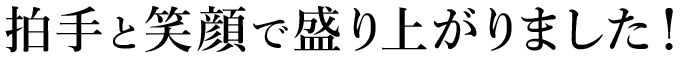 拍手と笑顔で盛り上がりました！