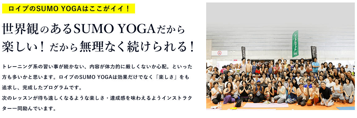 ロイブのSUMO YOGAはここがイイ！ 世界観のあるSUMO YOGAだから楽しい！だから無理なく続けられる！トレーニング系の習い事が続かない、内容が体力的に厳しくないか心配。といった方も多いかと思います。ロイブのSUMO YOGAは効果だけでなく「楽しさ」をも追求し、完成したプログラムです。次のレッスンが待ち遠しくなるような楽しさ・達成感を味わえるようインストラクター一同励んでいます。