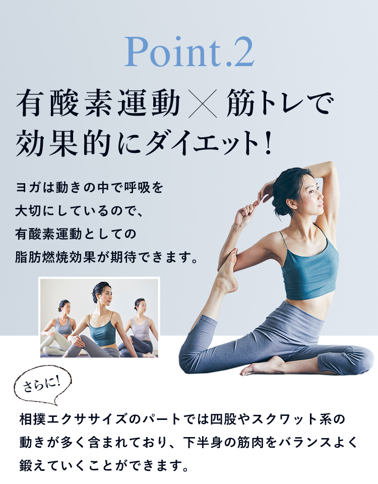 Point.2 有酸素運動   筋トレで効果的にダイエット! ヨガは動きの中で呼吸を大切にしているので、有酸素運動としての脂肪燃焼効果が期待できます。