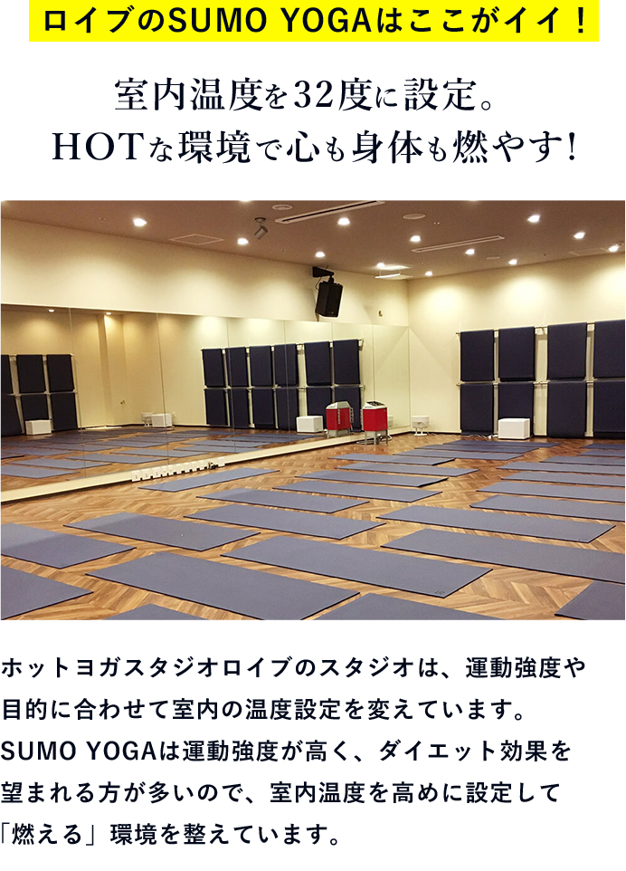 ロイブのSUMO YOGAはここがイイ！ 室内温度を32度に設定。HOTな環境で心も身体も燃やす! ホットヨガスタジオロイブのスタジオは、運動強度や目的に合わせて室内の温度設定を変えています。SUMO YOGAは運動強度が高く、ダイエット効果を望まれる方が多いので、室内温度を高めに設定して「燃える」環境を整えています。