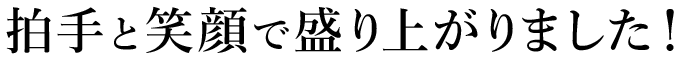 拍手と笑顔で盛り上がりました！