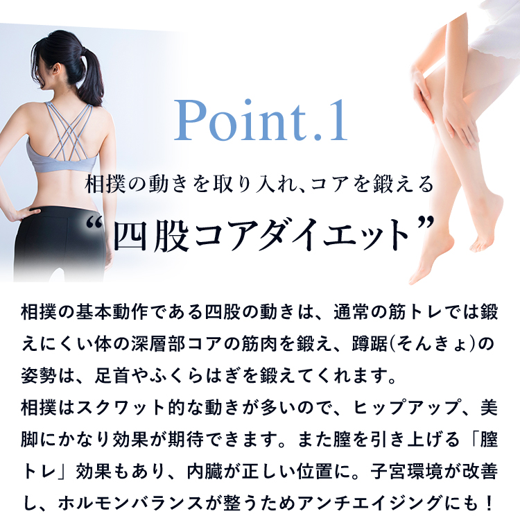 Point.1 相撲の動きを取り入れ、コアを鍛える“四股コアダイエット” 相撲の基本動作である四股の動きは、通常の筋トレでは鍛えにくい体の深層部コアの筋肉を鍛え、蹲踞(そんきょ)の姿勢は、足首やふくらはぎを鍛えてくれます。相撲はスクワット的な動きが多いので、ヒップアップ、美脚にかなり効果が期待できます。また膣を引き上げる「膣トレ」効果もあり、内臓が正しい位置に。子宮環境が改善し、ホルモンバランスが整うためアンチエイジングにも！