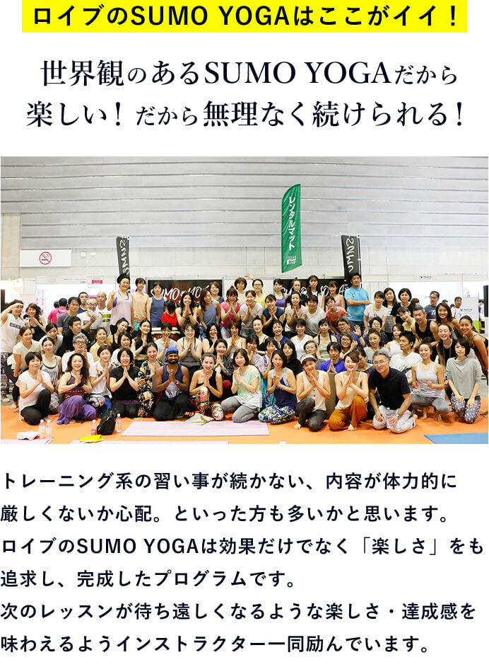 ロイブのSUMO YOGAはここがイイ！ 世界観のあるSUMO YOGAだから楽しい！だから無理なく続けられる！トレーニング系の習い事が続かない、内容が体力的に厳しくないか心配。といった方も多いかと思います。ロイブのSUMO YOGAは効果だけでなく「楽しさ」をも追求し、完成したプログラムです。次のレッスンが待ち遠しくなるような楽しさ・達成感を味わえるようインストラクター一同励んでいます。