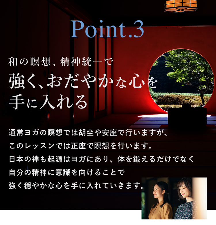 Point.3 和の瞑想、精神統一で強く、おだやかな心を手に入れる 通常ヨガの瞑想では胡坐や安座で行いますが、このレッスンでは正座で瞑想を行います。日本の禅も起源はヨガにあり、体を鍛えるだけでなく自分の精神に意識を向けることで強く穏やかな心を手に入れていきます。