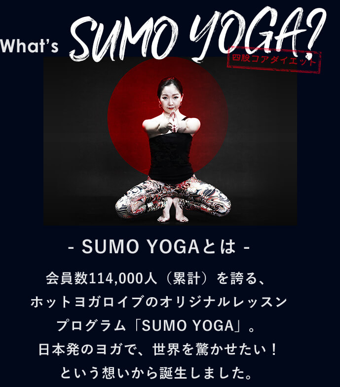 What’s SUMO YOGA 四股ダイエット - SUMO YOGAとは -会員数114,000人（累計）を誇る、ホットヨガロイブのオリジナルレッスンプログラム「SUMO YOGA」。日本発のヨガで、世界を驚かせたい！という想いから誕生しました。