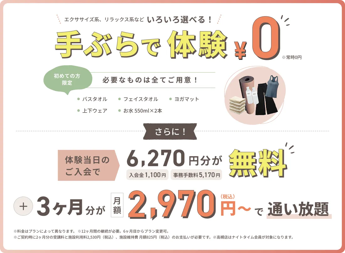 手ぶらで体験0円。エクササイズ系・リラックス系などいろいろ選べる。初めての方限定でバスタオル・フェイスタオル・ヨガマット・上下ウェア・お水550ml×2本を全て用意。体験当日のご入会で入会金1,100円と事務手数料5,170円の計6,270円分が無料、さらに3ヶ月分が月額2,970円（税込）〜で通い放題